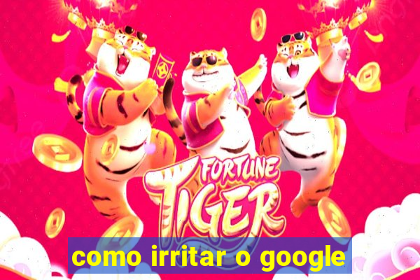 como irritar o google